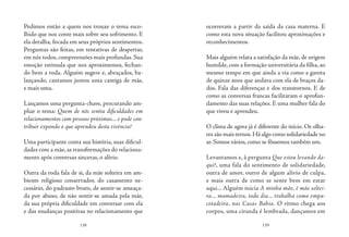 138 139
Pedimos então a quem nos trouxe o tema esco-
lhido que nos conte mais sobre seu sofrimento. E
ela detalha, focada em seus próprios sentimentos.
Perguntas são feitas, em tentativas de despertar,
em nós todos, compreensões mais profundas. Sua
emoção estimula que nos aproximemos, fechan-
do bem a roda. Alguém sugere e, abraçados, ba-
lançando, cantamos juntos uma cantiga de mãe,
e mais uma.
Lançamos uma pergunta-chave, procurando am-
pliar o tema: Quem de nós sentiu dificuldades em
relacionamentos com pessoas próximas... e pode con-
tribuir expondo o que aprendeu desta vivência?
Uma participante conta sua história, suas dificul-
dades com a mãe, as transformações do relaciona-
mento após conversas sinceras, o alívio.
Outra da roda fala de si, da mãe solteira em am-
biente religioso conservador, do casamento ne-
cessário, do padrasto bruto, de sentir-se ameaça-
da por abuso, de não sentir-se amada pela mãe,
da sua própria dificuldade em conversar com ela
e das mudanças positivas no relacionamento que
ocorreram a partir da saída da casa materna. E
como esta nova situação facilitou aproximações e
reconhecimentos.
Mais alguém relata a satisfação da mãe, de origem
humilde,com a formação universitária da filha,ao
mesmo tempo em que ainda a via como a garota
de quinze anos que andava com ela de braços da-
dos. Fala das diferenças e dos transtornos. E de
como as conversas francas facilitaram o aprofun-
damento das suas relações. E uma mulher fala do
que viveu e aprendeu.
O clima de agora já é diferente do início. Os olha-
res são mais ternos.Há algo como solidariedade no
ar. Somos vários, como se fôssemos também um.
Levantamos e, à pergunta Que estou levando da-
qui?, uma fala do sentimento de solidariedade,
outra de amor, outro de algum alívio de culpa,
e mais outra de como se sente bem em estar
aqui... Alguém inicia A minha mãe, é mãe soltei-
ra... mamadeira, todo dia... trabalha como empa-
cotadeira, nas Casas Bahia. O ritmo chega aos
corpos, uma ciranda é lembrada, dançamos em
 