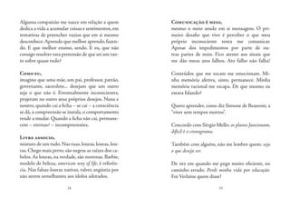 14 15
Alguma compaixão me nasce em relação a quem
dedica a vida a acumular coisas e sentimentos, em
tentativas de preencher vazios que em si mesmo
desconhece.Aprendo que melhor aprendo,fazen-
do. E que melhor ensino, sendo. E eu, que não
consigo resolver esta pretensão de que sei um tan-
to sobre quase tudo?
Como eu,
imagino que uma mãe, um pai, professor, patrão,
governante, sacerdote... desejam que um outro
seja o que não é. Eventualmente inconscientes,
projetam no outro seus próprios desejos. Nuns e
noutro, quando cai a ficha – se cai – a consciência
se dá,a compreensão se instala,o comportamento
tende a mudar. Quando a ficha não cai, permane-
cem – eternas? – incompreensões.
Livre associo,
misturo de um tudo.Nas ruas,louras,louras,lou-
ras. Chego mais perto, são negras as raízes dos ca-
belos. As louras, na verdade, são morenas. Barbie,
modelo de beleza, american way of life, é referên-
cia. Nas falsas-louras nativas, talvez angústia por
não serem semelhantes aos ídolos adotados.
Comunicação é meio,
mesmo o meio sendo em si mensagem. O pri-
meiro desafio que vivo é perceber o que meu
próprio inconsciente tenta me comunicar.
Apesar dos impedimentos por parte de ou-
tras partes de mim. Fico atento aos sinais que
me dão meus atos falhos. Ato falho não falha!
Conteúdos que me tocam me emocionam. Mi-
nha memória afetiva, sinto, permanece. Minha
memória racional me escapa. De que mesmo eu
estava falando?
Quero aprender, como diz Simone de Beauvoir, a
“viver sem tempos mortos”.
Concordo com Sérgio Mello: os planos funcionam,
difícil é o cronograma.
Também com alguém, não me lembro quem: seja
o que deseja ser.
De vez em quando me pego muito eficiente, no
caminho errado. Perdi minha vida por educação.
Foi Verlaine quem disse?
 