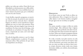142 143
público nas rodas que realiza. Outra fala da sua
dificuldade no relacionamento com a filha adoles-
cente. Esta última foi o tema escolhido, houve um
maior número de pessoas que, por se identifica-
rem com ele, nele votaram.
A mãe detalha, responde a perguntas, se emocio-
na. Fala da sensação de perda do amor materno,
da vontade de matar, intercala choro e desabafo.
Depois, em silêncio, escuta experiências compar-
tilhadas por uma ou outra mãe presentes. Duas
filhas contam, sob outro ângulo, o que viveram de
semelhante. Por duas vezes, dor de barriga, a mãe
na berlinda vai ao banheiro. O corpo fala. Volta,
escuta, compreende um tanto, sorri entre lágri-
mas, se acalma.
Na roda de despedida, músicas e o que levo daqui.
Olhares complementam as palavras. Os gestos
expressam afetos. Mais próximos do que antes,
nos despedimos com abraços.
17
pausa
Horizontes
Lá na frente, como me vejo? Fecho os olhos, me
sinto adolescente. Abro, a imagem me choca, um
velho. Quem é este homem maduro, enrugado?
Sei que agora não me reconheço ao espelho.
Hoje
Ou ontem, amanhã, o tempo se dilui em minha
memória frágil. Meu sofrimento hoje é alguma
tristeza difusa, talvez profunda atrás deste meu fa-
zer vídeo,fazer livro,fazer encontros de terapia,fa-
zer,fazer.Talvez esta irritação na garganta expresse
o incômodo que sinto e do qual não me aproximo.
Se a vida, o mundo, é um palco enorme, em cada
espaço algo acontece. Como atos de teatros. Aqui
e ali um nascimento, uma morte, uma dança, tiro-
teio, um canto, um olhar, um desvio, choro, sorri-
so, arrepio, descanso, tensão, medo, uma criação,
destruição, solidão, um conforto, desconsideração,
solidariedade.
 