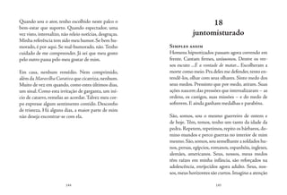 144 145
Quando sou o ator, tenho escolhido neste palco o
bem-estar que suporto. Quando espectador, uma
vez visto, internalizo, não releio notícias, desgraças.
Minha referência tem sido meu humor.Se bem hu-
morado, é por aqui. Se mal-humorado, não.Tenho
cuidado de me compreender. Já sei que meu gosto
pelo outro passa pelo meu gostar de mim.
Em casa, nenhum remédio. Nem comprimido,
alémdaMaravilha Curativaquecicatriza,nenhum.
Muito de vez em quando, como estes últimos dias,
um sinal. Como esta irritação de garganta, um iní-
cio de catarro, remelas ao acordar.Talvez meu cor-
po expresse algum sentimento contido. Desconfio
de tristeza. Há alguns dias, a maior parte de mim
não deseja encontrar-se com ela.
18
juntomisturado
Simples assim
Homens hipnotizados passam agora correndo em
frente. Cantam firmes, uníssonos. Dentre os ver-
sos escuto ...É a vontade de matar... Escolheram a
morte como meio.Pra deles me defender,tento en-
tendê-los, olhar com seus olhares. Sinto medo dos
seus medos. Pressinto que por medo, atiram. Suas
ações nascem das pressões que internalizaram – as
ordens, os castigos, suas missões – e do medo de
sofrerem. E ainda ganham medalhas e parabéns.
São, somos, sou o mesmo guerreiro de ontem e
de hoje. Têm, temos, tenho um tanto da idade da
pedra.Repetem,repetimos,repito os bárbaros,do-
mino mundos e perco guerras no interior de mim
mesmo.São,somos,sou semelhante a soldados hu-
nos, persas, egípcios, romanos, espanhóis, ingleses,
alemães, americanos. Seus, nossos, meus medos
têm raízes em minha infância, são reforçados na
adolescência, enrijecidos agora adulto. Seus, nos-
sos,meus horizontes são curtos.Imagino a atenção
 