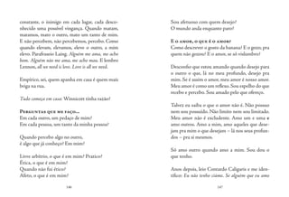 146 147
constante, o inimigo em cada lugar, cada desco-
nhecido uma possível vingança. Quando matam,
matamos, mato o outro, mato um tanto de mim.
E não percebem, não percebemos, percebo. Como
quando elevam, elevamos, elevo o outro, a mim
elevo. Parafraseio Laing. Alguém me ama, me acho
bom. Alguém não me ama, me acho mau. E lembro
Lennon, all we need is love. Love is all we need.
Empírico, sei, quem apanha em casa é quem mais
briga na rua.
Tudo começa em casa: Winnicott tinha razão?
Perguntas que me faço...
Em cada outro, um pedaço de mim?
Em cada pessoa, um tanto da minha pessoa?
Quando percebo algo no outro,
é algo que já conheço? Em mim?
	
Livre arbítrio, o que é em mim? Pratico?
Ética, o que é em mim?
Quando não fui ético?
Afeto, o que é em mim?
Sou afetuoso com quem desejo?
O mundo anda enquanto paro?
E o amor, o que é o amor?
Como descrever o gosto da banana? E o gozo, pra
quem não gozou? E o amor, se só vislumbro?
Desconfio que estou amando quando desejo para
o outro o que, lá no meu profundo, desejo pra
mim. Se é assim o amor, meu amor é nosso amor.
Meu amor é como um reflexo.Sou espelho do que
recebo e percebo. Sou amado pelo que ofereço.
Talvez eu saiba o que o amor não é. Não possuo
nem sou possuído. Não limito nem sou limitado.
Meu amor não é excludente. Amo um e uma e
amo outros. Amo a mim, amo aqueles que dese-
jam pra mim o que desejam – lá nos seus profun-
dos – pra si mesmos.
Só amo outro quando amo a mim. Sou dou o
que tenho.
Anos depois, leio Contardo Caligaris e me iden-
tifico: Eu não tenho ciúme. Se alguém que eu amo
 