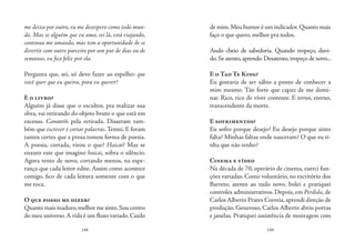 148 149
me deixa por outro, eu me desespero como todo mun-
do. Mas se alguém que eu amo, sei lá, está viajando,
continua me amando, mas tem a oportunidade de se
divertir com outro parceiro por um par de dias ou de
semanas, eu fico feliz por ela.
Pergunta que, sei, só devo fazer ao espelho: que
você quer que eu queira, para eu querer?
E o livro?
Alguém já disse que o escultor, pra realizar sua
obra, vai retirando do objeto bruto o que está em
excesso. Constrói pela retirada. Disseram tam-
bém que escrever é cortar palavras.Tentei. E foram
tantos cortes que a prosa tomou forma de poesia.
A poesia, cortada, virou o que? Haicai? Mas se
enxuto este que imagino haicai, sobra o silêncio.
Agora tento de novo, cortando menos, na espe-
rança que cada leitor edite. Assim como acontece
comigo, fico de cada leitura somente com o que
me toca.
O que posso me dizer?
Quantomaismaduro,melhormesinto.Soucentro
do meu universo.A vida é um fluxo variado.Cuido
de mim.Meu humor é um indicador.Quanto mais
faço o que quero, melhor pra todos.
Ando cheio de sabedoria. Quando tropeço, duvi-
do. Se atento,aprendo.Desatento,tropeço de novo...
E o Tao Te King?
Eu gostaria de ser sábio a ponto de conhecer a
mim mesmo. Tão forte que capaz de me domi-
nar. Rico, rico de viver contente. E terno, eterno,
transcendente da morte.
E sofrimentos?
Eu sofro porque desejo? Eu desejo porque sinto
falta? Minhas faltas onde nasceram? O que eu ti-
nha que não tenho?
Cinema e vídeo
Na década de 70, operário de cinema, exerci fun-
ções variadas. Como voluntário, no escritório dos
Barreto, atento ao tudo novo, bolei e pratiquei
controles administrativos. Depois, em Perdida, de
Carlos Alberto Prates Correia,aprendi direção de
produção. Generoso, Carlos Alberto abriu portas
e janelas. Pratiquei assistência de montagem com
 