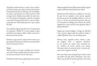 154 155
Aprendo transformá-los e a mim, como cachoei-
ra em luz, ventos em ondas, trovões em matérias.
Compreendo lá dentro, desfaço mal-entendidos,
me supro cada buraco em cada momento. Não
carrego vazios. Nada possuo além de mim mes-
mo. Sou inteiro. Componho o mundo, sou parte
e sou todo. O que percebo fora é o que reconhe-
ço porque sou. Não desejo possuir o que é parte
de mim.
Sou também vegetal quando como. E sol quando
me esquento e brilho. E o ar que respiro, a água
que bebo. Internalizo e reflito o olhar, a emoção, o
pensamento que recebo.
Produzo o que preciso, supro outros como sou e
fui suprido.Pertenço ao mundo sem ser possuído.
Decreto pessoal: sou livre.
Vago
Tudo me leva a crer que o mundo será o mesmo
sem mim. Já meu mundo existe em mim, sou cen-
tro do meu universo. Só me resta viver.
Étãobomestudarsemterquefazerprovas,escrever
despreocupadodenotas.Mascomonãoferiraquele
a quem minha escrita porventura se refira?
Sentimentos de tristeza me assaltam se me toco
do que fiz no impulso, como ontem, quando
pressionei um jovem mendigo aidético: se é lá sua
terra, se é lá que tem tratamento gratuito, volte pra
lá. Constante no diálogo uma mistura de minha
impotência e raiva, atrás do meu aparente afeto e
desprendimento.
Saquei que associar alegria a castigo me dificulta
viver o prazer. Agora todo dia enfrento medos e
culpas. Quando venço, rio, me alegro, gozo.
Outras vezes, quando transo, cultivo o pra-
zer d’agora, evito o orgasmo. Permane-
ce um quente no corpo, uma animação su-
til, ausência de ânsia, pronto pra outras.
Um tanto tantra. A meta, se existe, é o prazer du-
rante, não o orgasmo ao final.
Por outro lado, esta sensação dejavu volta e meia
me lembra do que antevi. Pressinto o que vem.
Sinto uma ponta de tristeza quando com ironia
 