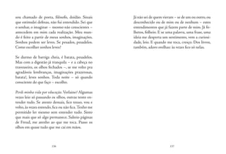 156 157
sou chamado de poeta, filósofo, doidão. Sinais
que estimulei defesas, não fui entendido. Sei que
o sonhar, o imaginar – mesmo não conscientes –
antecedem em mim cada realização. Meu mun-
do é feito a partir de meus sonhos, imaginações.
Sonhos podem ser leves. Se pesados, pesadelos.
Como escolher sonhos leves?
Se durmo de barriga cheia, é batata, pesadelos.
Mas com a digestão já tranquila – e a cabeça no
travesseiro, os olhos fechados –, se me volto pra
agradáveis lembranças, imaginações prazerosas,
batata!, leves sonhos. Toda noite – só quando
consciente do que faço – escolho.
Perdi minha vida por educação.Verlaine? Algumas
vezes leio só passando os olhos, outras tento en-
tender tudo. Se atento demais, fico tenso, vou e
volto, às vezes entendo, fica ou não fica.Tenho me
permitido ler mesmo sem entender tudo. Sinto
que mais que só algo permanece. Salteio páginas
de Freud, me atenho ao que me toca. Passo os
olhos em quase tudo que me cai em mãos.
Já não sei de quem vieram – se de um ou outro,ou
desconhecido ou de mim ou de nenhum – estes
entendimentos que já fazem parte de mim. Já fo-
lhetos, folheio. E se uma palavra, uma frase, uma
ideia me desperta um sentimento, vem a curiosi-
dade, leio. E quando me toca, cresço. Dos livros,
também, adoro orelhas: às vezes fico só nelas.
 