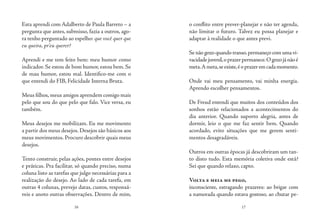 16 17
Esta aprendi com Adalberto de Paula Barreto – a
pergunta que antes, submisso, fazia a outros, ago-
ra tenho perguntado ao espelho: que você quer que
eu queira, pr’eu querer?
Aprendi e me tem feito bem: meu humor como
indicador. Se estou de bom humor, estou bem. Se
de mau humor, estou mal. Identifico-me com o
que entendi do FIB, Felicidade Interna Bruta.
Meus filhos,meus amigos aprendem comigo mais
pelo que sou do que pelo que falo. Vice versa, eu
também.
Meus desejos me mobilizam. Eu me movimento
a partir dos meus desejos. Desejos são básicos aos
meus movimentos. Procuro descobrir quais meus
desejos.
Tento construir, pelas ações, pontes entre desejos
e práticas. Pra facilitar, só quando preciso, numa
coluna listo as tarefas que julgo necessárias para a
realização do desejo. Ao lado de cada tarefa, em
outras 4 colunas, prevejo datas, custos, responsá-
veis e anoto outras observações. Dentro de mim,
o conflito entre prever-planejar e não ter agenda,
não limitar o futuro. Talvez eu possa planejar e
adaptar à realidade o que antes previ.
Se não gozo quando transo,permaneço com uma vi-
vacidadejuvenil,oprazerpermanece.Ogozojánãoé
meta.Ameta,seexiste,éoprazeremcadamomento.
Onde vai meu pensamento, vai minha energia.
Aprendo escolher pensamentos.
De Freud entendi que muitos dos conteúdos dos
sonhos estão relacionados a acontecimentos do
dia anterior. Quando suporto alegria, antes de
dormir, leio o que me faz sentir bem. Quando
acordado, evito situações que me gerem senti-
mentos desagradáveis.
Outros em outras épocas já descobriram um tan-
to disto tudo. Esta memória coletiva onde está?
Sei que quando relaxo, capto.
Volta e meia me pego,
inconsciente, estragando prazeres: ao brigar com
a namorada quando estava gostoso, ao chutar pe-
 