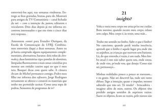 164 165
entrevistá-los aqui, nas semanas vindouras. En-
trego as fitas gravadas, brutas, para ele. Mostrará
para amigos da TV Comunitária – canal fechado
da net – com a intenção de, juntos, editarem e
veicularem. Dois dias depois já me informa en-
controu interessados e que em vinte e cinco dias
terá resposta.
Anteontem contei para Evandro Ouriques, da
Escola de Comunicação da UFRJ. Combina-
mos entrevista daqui a duas semanas. Antes eu
já havia comprado alguns equipamentos comple-
mentares, alternativos, baratos: dois rolos de chro-
makey,duas luminárias-tipo-panelas de alumínio,
lâmpadas fluorescentes e mais umas coisinhas pra
montar um estúdio caseiro aqui no que é meu
teto. Busquei dicas com quem sabe. A câmera
dvcam de Michel permanece comigo, Pedro meu
filho me informa dos softwares, Jorge Rodrigues
ternamente se oferece e constrói os materiais que
tenho me permitido aceitar. Como uma sopa de
pedras. Sementes de programas de tv?
21
insights?
Volta e meia meu corpo me avisa pr’eu me cuidar.
Bom menino, quando escuto meu corpo, relaxo
sem culpa. Meu corpo é, às vezes, uma mãe...
Tenho me sentido no limbo. Sabe o que é limbo?
No catecismo, quando perdi minha inocência,
aprendi que o limbo é aquele lugar pra onde vão
os anjinhos,as crianças que morrem sem batismo.
Lá, do que entendo, é vazio, é um nada. Meu lim-
bo atual é este não saber quem sou, onde estou,
de onde vim, pr’onde vou, que desejo. Como não
sei, permaneço...
Minhas realidades pouco a pouco se enevoam...
e eu gosto. Não sei descrevê-las, tudo um tanto
difuso. Sigo a intuição, quase o impulso, mesmo
sabendo que não sei. Tá vendo? - brincadeira -
imagino além de mim, outros. Os objetos têm
perdido antigos sentidos de suprirem vazios.
Saem os objetos, ficam os vazios, pelo menos não
 