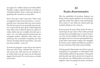 166 167
me engano. E o melhor, tenho me sentido melhor.
Paralelo, o pique corporal diminui, os desejos, a
ansiedade também. Serei o santo que desejei ser
quando perdi a inocência no catecismo?
Pois é, sinto que a vida é o que sinto. Volta e meia
me pergunto o que está ao meu alcance...e me sur-
preendo com o que posso fazer por mim mesmo.
Esta foi mais uma vez em que perdi outra inocên-
cia: se não cuido de mim, quem cuidará? Quando
tento olhar com os olhos de quem me cuidou ou
cuida, minha mãe por exemplo, desconfio que o
outro - ela - vive tantas questões pessoais que não
conseguiu resolver... Quando, assim, sinto com-
paixão por ela, me permito compaixão por mim
mesmo. Se minha mãe foi não perfeita - nem meu
pai, meus modelos - como eu?
Aí então me pergunto: o que está ao meu alcance
fazer por mim? Viver contente? Rio, rio, rio... e
não sei por que. Acho que tou no caminho cer-
to. Tudo muito novo, pra mim, isso de alimentar
alegria. Rio de mim? E se rio do outro, no fundo
rio de mim?
22
ficção, desarrumações
Falo das qualidades do produto, desperto seu
desejo. Omito quanto ganharei de você pelo que
agora lhe vendo. Sou esperto, mais ainda porque
lucro muito. E você ainda me valoriza pelo que
acumulo. Deseja ser rico como eu.
Já nem preciso de tanto. Gasto muito de mim na
conservação do que estoco. Nem tenho prestado
atenção nestas contradições que o excesso me pro-
voca. Ser rico dá trabalho. Fico de olho em outros
que agirão como eu se tiverem oportunidade.Gen-
te que volta e meia muda as regras. Ou transgride.
Eu mesmo tomo minhas providências, quando a
lei não é suficiente. Não tenho muitas dúvidas.
Insônia,gastrite,hipertensão,estas dores é que me
atrapalham. E os pesadelos, os sobressaltos? Não
tenho podido usufruir do que possuo.Tanta gente
próxima pelo que tenho, que já nem sei quem me
ama pelo que sou. Minha prática em mentir nos
negócios é que me protege um pouco: reconheço
 