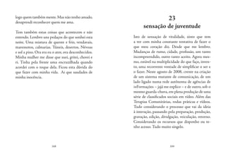 168 169
logo quem também mente.Mas não tenho amado,
desaprendi reconhecer quem me ama.
Tem também estas coisas que acontecem e não
entendo. Lembro uns pedaços do que sonhei esta
noite. Uma mistura de quente e frio, vendavais,
maremotos, calmarias. Túneis, desertos. Névoas
e sol a pino. Ora era eu o ator, ora desconhecidos.
Minha mulher me disse que suei, gritei, chorei e
ri. Tinha pela frente uma encruzilhada quando
acordei com o toque dela. Ficou esta dúvida do
que fazer com minha vida. Ai que saudades de
minha inocência.
23
sensação de juventude
Isto de sensação de vitalidade, sinto que tem
a ver com minha constante tentativa de fazer o
que meu coração diz. Desde que me lembro.
Mudanças de rumo, cidade, profissão, um tanto
incompreendido, outro tanto aceito. Agora mes-
mo, estável na multiplicidade do que faço, inven-
to, uma recorrente vontade de simplificar o ser e
o fazer. Neste agosto de 2008, crente na criação
de um sistema mutante de comunicação, de um
lado ligado numa rede autônoma de agências de
inFormações – jajá me explico – e de outro, sob o
mesmo guarda-chuva,em plena produção de uma
série de classificados sociais em vídeo. Além das
Terapias Comunitárias, rodas práticas e vídeos.
Tudo considerando o processo que vai da ideia
à interação, passando pela preparação, produção,
gravação, edição, divulgação, veiculação, retorno.
Considerando os recursos que disponho ou te-
nho acesso. Tudo muito singelo.
 