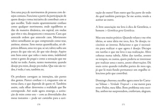 170 171
Sou uma peça de movimentos de pessoas com de-
sejos comuns.Funciono a partir da participação de
quem deseja e toma iniciativa de contribuir com o
que escolhe. Tudo muito aparentemente confuso
como qualquer movimento, onde equilíbrios se
dão de maneira dinâmica, em espiral, em ondas
que vêm e vão, desaparecem e renascem. Caos que
antecede ordem que antecede caos. Movimento
talvez semelhante ao que compreendo como tese,
antítese, síntese. Sem metas quantificadas, só ob-
jetivos difusos,uma vez que,se sei,talvez saiba um
pouco do que não sei, do que não desejo. Aspiro
este bem-estar que volta e meia sinto, indefinível
como o gosto do pequi e como a sensação que me
inclui no todo. Assim, nestes momentos, quando
desejo pra mim, desejo pra todos. Que não são to-
dos, é todo, é um, também eu.
Os produtos carregam as intenções, são partes
dos gestos. Parece confuso e é, enquanto não se
torna claro, o que depende de quem vê. Também
assim, cada olhar determina a realidade que lhe
corresponde. Até onde agora enxergo, a aceita-
ção de mim como sou – com as diversidades dos
meus instantes – pode ser caminho para a acei-
tação do outro? Este outro que faz parte do todo
do qual também participo. Se me aceito, tendo a
aceitar ao outro.
A livre associação me leva à dica de Gentileza, o
homem > Gentileza gera Gentileza.
Mas sou muito prático. Quando relaxo e me vêm
ideias, se uma ideia me toca, fica. Se desejo, ra-
ciocínio ao inverso. Relaciono o que é necessá-
rio para realizar o que agora é desejo. Decupo
em tarefas o que me leva à sua realização. Abro
colunas numa tabela. Além das tarefas, avento
os tempos, os custos, quem poderia se interessar
por realizar uma e outra, anoto observações. Dá
mais certo quando trabalho partes do meu ego,
já que lá mais fundo permanece um orgulho si-
lencioso pelo que contribuí.
Domingo chuvoso, escolho agora entre ler Caeta-
no Veloso – Verdade Tropical – e me mover para
rever Pedro, meu filho. Bom problema esta esco-
lha, ambos me surpreendem, confortam, alegram.
 