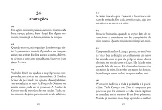 172 173
24
anotações
00
Emalgum momentopassado,remotoerecente,cada
letra, espaço, palavra, frase daqui. Em algum mo-
mento presente,já no futuro,mistura de tempos.
01
Quando escrevo, me organizo. Lembro o que sin-
to. Expresso meu mundo. Aprendo a me compre-
ender, me aceitar. Facilita aceitar o outro, diferen-
te de mim e um tanto semelhante. Escrever é um
risco. Arrisco.
02
Wilhelm Reich me ajudou a eu próprio me com-
preender, me aceitar, me desenvolver. O Combate
Sexual da Juventude me ajudou desculpabilizar-
-me em relação ao sexo. A Função do Orgasmo me
ensina como pode ser o processo. A Análise do
Carater me dá métodos de me cuidar. Tudo, na-
turalmente, do jeito que entendo a cada releitura.
03
A cartas trocadas por Ferenczi e Freud me ensi-
nam da amizade. Em cada consideração, algo que
um oferece ao outro e a mim.
04
Freud se humaniza quando se expõe. Isto de in-
consciente e consciente me faz pesquisador de
mim mesmo. Quanto mundo reconheço em mim.
05
Compreendi melhor Laing, a pessoa, no seu Fatos
da Vida. Sua dedicação ao acolhimento do outro
faz sentido com o que ele próprio viveu. Antes
ele tinha me tocado com o Laços. Ele fala de mim
quando fala do outro. Os chamados loucos têm
um tanto de mim. Eu tenho um tanto dos loucos.
Acredito que como todos, ou quase todos, nós.
06
Winnicott dedicou a vida à pediatria e à psica-
nálise. Tudo Começa em Casa é composto por
palestras que fez durante a vida. Cada capítulo
se completa em si mesmo. É um livro póstumo.
Mamãe já morreu, mas hoje aprendo a melhor
 