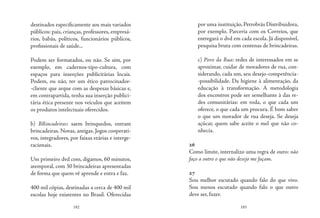 182 183
destinados especificamente aos mais variados
públicos: pais, crianças, professores, empresá-
rios, babás, políticos, funcionários públicos,
profissionais de saúde...
Podem ser formatados, ou não. Se sim, por
exemplo, em cadernos-tipo-cultura, com
espaços para inserções publicitárias locais.
Podem, ou não, ter um ético patrocinador-
-cliente que arque com as despesas básicas e,
em contrapartida, tenha sua inserção publici-
tária ética presente nos veículos que aceitem
os produtos intelectuais oferecidos.
b) BRincadeiras: saem brinquedos, entram
brincadeiras. Novas, antigas. Jogos cooperati-
vos, integradores, por faixas etárias e interge-
racionais.
Um primeiro dvd com, digamos, 60 minutos,
atemporal, com 30 brincadeiras apresentadas
de forma que quem vê aprende e entra e faz.
400 mil cópias, destinadas a cerca de 400 mil
escolas hoje existentes no Brasil. Oferecidas
por uma instituição, Petrobrás Distribuidora,
por exemplo. Parceria com os Correios, que
entregará o dvd em cada escola. Já disponível,
pesquisa bruta com centenas de brincadeiras.
c) Povo da Rua: redes de interessados em se
aproximar, cuidar de moradores de rua, con-
siderando, cada um, seu desejo-competência-
-possibilidade. Da higiene à alimentação, da
educação à transformação. A metodologia
dos encontros pode ser semelhante à das re-
des comunitárias: em roda, o que cada um
oferece, o que cada um procura. É bom saber
o que um morador de rua deseja. Se deseja
açúcar, quem sabe aceite o mel que não co-
nhecia.
26
Como limite, internalizo uma regra de ouro: não
faço a outro o que não desejo me façam.
27
Sou melhor escutado quando falo do que vivo.
Sou menos escutado quando falo o que outro
deve ser, fazer.
 