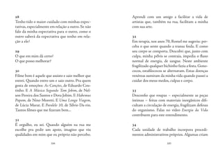 184 185
28
Tenho tido o maior cuidado com minhas expec-
tativas, especialmente em relação a outro. Se não
falo da minha expectativa para o outro, como o
outro saberá da expectativa que tenho em rela-
ção a ele?
29
O que em mim dá certo?
O que posso melhorar?
30
Filme bom é aquele que assisto e saio melhor que
entrei. Quando entro um e saio outro. Pra quem
gosta de emoções: As Canções, de Eduardo Cou-
tinho. E A Música Segundo Tom Jobim, de Nel-
son Pereira dos Santos e Dora Jobim. E Habemus
Papam, de Nino Moretti. E Uma Longa Viagem,
de Lúcia Murat. E Paralelo 10, de Sílvio Da-rin.
Tantos filmes que me fizeram bem...
31
É orgulho, eu sei. Quando alguém na rua me
escolhe pra pedir um apoio, imagino que viu
qualidades em mim que eu próprio não percebo.
Aprendi com um amigo a facilitar a vida de
artistas que, também na rua, facilitam a minha
com sua arte.
32
Em terapia, nos anos 70, Romel me sugeriu: per-
ceba o que sente quando a transa finda. E como
seu corpo se comporta. Descobri que, junto com
culpa, minha pélvis se contraia, impedia o fluxo
normal de energia, de sangue. Neste ambiente
fragilizado qualquer bichinho fazia a festa.Gono-
cocos, estafilococos se alternavam. Estas doenças
venéreas sumiram da minha vida quando passei a
cuidar dos meus medos, culpas e corpo.
33
Desconfio que roupas – especialmente as peças
íntimas – feitas com materiais inorgânicos difi-
cultam a circulação de energia, fragilizam defesas
do organismo. Falas no vídeo Energia da Vida
contribuem para este entendimento.
34
Cada unidade de trabalho incorpora procedi-
mentos administrativos próprios. Algumas criam
 