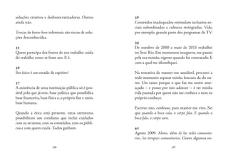 186 187
soluções criativas e desburocratizadoras. Outras
ainda não.
Trocas de know-how informais são riscos de solu-
ções desconhecidas.
35
Quem participa dos frutos do seu trabalho cuida
do trabalho como se fosse seu. E é.
36
Ser ético é um estado de espírito?
37
A existência de uma instituição pública só é pos-
sível pelo que já tem: base política que possibilita
base financeira, base física e, o próprio fim e meio,
base humana.
Quando a ética está presente, estas estruturas
possibilitam um cotidiano que inclui cuidados
com os recursos, com os conteúdos, com os públi-
cos e com quem cuida. Todos ganham.
38
Conteúdos inadequados estimulam inclusões so-
ciais subordinadas a culturas retrógradas. Vide,
por exemplo, grande parte dos programas de TV.
39
De outubro de 2000 a maio de 2011 trabalhei
no Sesc Rio. Em momentos inseguros, me pautei
pela sua missão, vigente quando fui contratado. E
com a qual me identifiquei.
 
Na tentativa de manter-me saudável, procurei a
todo momento separar minha loucura da do ou-
tro. Um tanto porque o que faz me sentir ame-
açado – e posso por isto adoecer – é ter minha
vida pautada por quem não me conhece e nem eu
próprio conheço.
 
Escrevo isto, confesso, para manter-me vivo. Sei
que quando a boca cala, o corpo fala. E quando a
boca fala, o corpo sara.
40
Agosto 2009. Ahora, além de las redes comunita-
rias, las terapias comunitarias. Gravo algumas en-
 