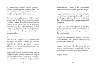 190 191
do a comunidade, enquanto embaixo viaturas da
polícia e homens a pé buscavam seus alvos. Doze
carros da imprensa acompanhavam a invasão. O
morador mais próximo: lá vão os urubus.
Nossa reunião de planejamento de Desenvolvi-
mento Local de Vila Aliança acontecia paralela
e, conforme o local dos confrontos mudava, mu-
dávamos de sala. Sei que não sou de heroísmos,
nem intenciono. Mas tudo isto reforça em mim
o valor do que fazemos, cuidando das plantinhas
aqui dentro e lá fora. Mas aprendi que só posso
dar o que tenho...
44
Julho de 2011. Imagino. Cada encontro como
uma página em branco. Confesso que – mesmo
cuidando das minhas expectativas – imagino
cada um de nós fazendo espontaneamente o que
está ao próprio alcance.
Imagino cada um selecionando o melhor dos con-
teúdos que deseja comunicar ao mundo. Imagino
este conteúdo sintetizado, em respeito à inteligên-
cia e ao tempo seu e dos leitores.Imagino este con-
teúdo chegando a cada um de nós, a partir da ini-
ciativa de quem cuidou de sua qualidade integral.
Imagino agora cada um de nós compartilhando
este conteúdo com quem poderá dele se benefi-
ciar. Imagino cada novo leitor se beneficiando
desta inFormação que lhe chega através de cada
um de nós.
Imagino este leitor sendo agora um de nós. Ima-
gino que também ele, como cada um de nós, se-
lecionará o melhor dos conteúdos para comparti-
lhar com o mundo.
Imagino que somos agora – cada um e todos que
assim desejem – uma agência individual-inde-
pendente de inFormações.
Imagino eu, você, nós enlevados com o que sen-
timos ao aprender estas novas qualidades que eu,
você, nós interativamente nos compartilhamos.
Imagino isto já.
 