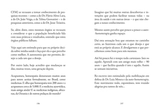 196 197
CFM) se recusam a tomar conhecimento de pes-
quisas recentes – como a do Dr.Flávio Alves Lara,
a do Dr. João Veiga, a da Telma Geovanini – e de
pesquisas anteriores, como a do Dr. Jesse Teixeira.
 
Se, além disto, estes mesmos órgãos se recusam
a considerar o que a população beneficiada fala
com suas práticas e resultados, entendo que estes
órgãos públicos falham.
 
Vejo aqui um estímulo para que eu próprio deci-
da sobre minha saúde e faça por ela o que percebo
como melhor. A autonomia que me permito, de-
sejo a cada um que a deseje.
 
Por outro lado, hoje acredito que mudanças se
dão, muitas vezes, uma geração depois.
Acupuntura, homeopatia demoraram muitos anos
para serem aceitas formalmente, no Brasil, como
medicinas. E olha que homeopatia tem 200 anos e a
acupuntura cerca de 5.000.E a medicina ayurvédica,
mais antiga ainda? E as medicinas indígenas, africa-
nas,da Oceania e de outros pedaços do mundo?
Imagino que há muitas outras descobertas e in-
venções que podem facilitar nossas vidas – na
área da saúde e em outras áreas – e que não che-
gam a nosso conhecimento.
Mesmo assim percebo que pouco a pouco a auto-
-hemoterapia ganha espaço.
Daí esta sensação boa que estamos no caminho
certo, ao fazermos cada um o que deseja e que
está ao próprio alcance. E divulgarmos o que per-
cebemos como bom para nós mesmos.
Até há pouco fui o tempo todo cartesiano. Isto ou
aquilo. Aprendi com um amigo mais velho – 90
anos – que facilita quando é isto e aquilo. Assim
se somam iniciativas.
Re-escrevo isto estimulado pela mobilização em
defesa de Dr. Luiz Moura e da auto-hemoterapia.
Este movimento todo, espontâneo, tem trazido
alegrias pra tantos de nós...
 