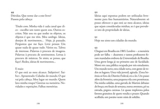 198 199
49
Dúvidas. Que nome dar a este livro?
Passou pela cabeça:
Título com. Minha vida é cada canal que cli-
co - escolho um tanto quem sou. Outros es-
critos. Não sou eu que tenho os objetos, os
objetos é que me têm. Meu umbigo. Ideias,
desejos & movimentos... Hoje, já passado.
Perguntas que me faço. Livre pensar. Um
quase nada de quase tudo. Vários eu. Talvez
de interesse. Palavras à procura de imagens.
Palavras à procura de sentimentos. Letras à
procura de músicas. Se sinto, se penso, que
faço?. Redes, ideias & movimentos...
E mais:
O que está ao meu alcance. Subjetivo?. Sai-
ba+. Aposentado. Cidadão do mundo. O que
vai pela cabeça. Meu lugar no mundo. Quem
lava minha roupa? Gavetas na memória. No-
vidades e repetições. Falhas memórias.
50
Ideias aqui expostas podem ser utilizadas livre-
mente para fins humanitários. Naturalmente só
posso oferecer o que está ao meu alcance, ideias
que sejam consideradas minhas, se é que prevale-
ce isto de propriedade de ideias.
51
Hoje me sinto um cidadão do mundo.
52
ChegueiemBrasíliaem1965.Lembro–amemória
pode ser falha – duzentos e tantos professores fo-
ram mandados embora da Universidade de Brasília.
Uma greve longa já no primeiro ano de faculdade.
Morei em casa pública ocupada por nós estudantes.
Ummundonovo,estacidadenova,comgentedeto-
dos os lugares. Uma vida juvenil, agitada. Zona bo-
êmia só fora do Distrito Federal,era a lei.Um passo
alémdafronteira,umapequenavilacomprostitutas.
Na minha solidão, uma garrafa de Martini debaixo
dobraço,emfinaisdesemana,numaaventura,péna
estrada, pegava caronas. Lá quase implorava pelos
favores gratuitos de quem vendia o prazer. Quando
acolhido,um paraíso neste oásis de solidão.
 