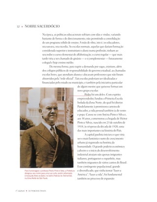 1    u      nOBRE SACERdóCiO

                                      na época, as políticas educacionais sofriam com idas e vindas, variando
                                      bastante de forma e de direcionamento, não permitindo a consolidação
                                      de um programa sólido de ensino. A mão de obra, isto é, os educadores,
                                      ora rareava, ora excedia. As escolas normais, aquelas que dariam formação
                                      considerada superior e instruiriam o aluno numa profissão, tinham ao
                                      seu redor o curso elementar de alfabetização, o curso regular — que mais
                                      tarde viria a ser chamado de ginásio — e o complementar — futuramente
                                      colegial e hoje ensino médio.
                                               da mesma forma, para suprir a demanda por vagas, existiam, além
                                      dos colégios públicos de responsabilidade do governo estadual, as chamadas
                                      escolas livres, que atendiam alunos e alocavam professores que não foram
                                      absorvidos pela “rede oficial”. tais escolas poderiam ser idealizadas e
                                      financiadas pelo estado ou município, e também pela iniciativa particular
                                                                            de algum mestre que quisesse formar um
                                                                            novo grupo escolar.
                                                                                   pedro foi um deles. Com espírito
                                                                            empreendedor, fundou a primeira Escola
                                                                            isolada da Zona norte, do qual foi diretor.
                                                                            paralelamente à promissora carreira de
                                                                            educador, a vida pessoal também ia de vento
                                                                            e popa. Casou-se com Anézia pinto e Silva e,
                                                                            aos 38 anos, comemorou a chegada de Heitor
                                                                            pinto e Silvas, nascido em 23 de outubro de
                                                                            1918, às vésperas da década de 1920, uma
                                                                            das mais importantes na história do país.
                                                                                   A capital paulista iniciava o que viria
                                                                            ser o mais fantástico surto de crescimento
                                                                            urbano já registrado na história da
                                                                            humanidade. O grande poderio econômico
                                                                            cafeeiro e o início do desenvolvimento
                                                                            industrial atraiam não apenas imigrantes
                                                                            italianos, portugueses e espanhóis, mas
                                                                            também migrantes de vários cantos do Brasil.
                                                                            Esse contingente populacional, grande
              Para homenagear o professor Pedro Pinto e Silva, a Prefeitura e diversificado, que vinha tentar “fazer a
              designou seu nome para uma rua curta, porém arborizada
              e tranquila (fotos ao lado), no bairro Palmas do Tremembé,
                                                                            América”, “fazer a vida”, foi fundamental
              na Zona Norte de São Paulo.                                   também no processo de expansão



1º capítulo    u   OS PRimEiROS PaSSOS
 