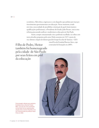 1    u




                                   econômica. Além disso, engrossava o coro daqueles que pediam por maciços
                                   investimentos governamentais em educação. nesse momento, tendo
                                   em vista a necessidade de possibilitar a instrução da qual viriam maiores
                                   qualificações profissionais, o presidente do Estado, julio prestes, inicia uma
                                   reforma procurando unificar e modernizar a educação em São paulo.
                                          Assim, sempre entusiasmado com a profissão escolhida e às voltas com
                                   novos desafios propostos pelo setor, pedro assumiu em 1927 o posto de
                                   vice-diretor e depois de diretor-geral do Grupo Escolar de Santana – GES
                                                                     (atual Escola Estadual Buenos Aires, cujo
              Filho de pedro, Heitor                                 centenário foi festejado em 2009).

              também foi homenageado
              pela cidade de São paulo
              por seus feitos em prol
              da educação




              Esta passagem elevada para pedestres,
              localizada sobre a avenida Prestes
              maia, uma das vias mais importantes
              do eixo Norte-Sul da capital paulista,
              situada entre os bairros República e da
              Sé, foi denominada de professor Heitor
              Pinto em 00.




1º capítulo    u   OS PRimEiROS PaSSOS
 