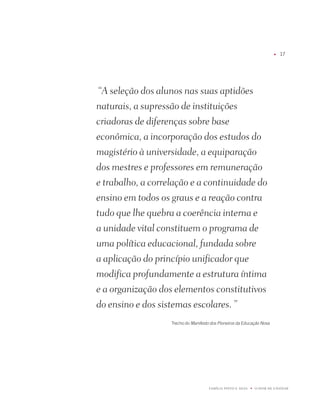 u   17




 “A seleção dos alunos nas suas aptidões
naturais, a supressão de instituições
criadoras de diferenças sobre base
econômica, a incorporação dos estudos do
magistério à universidade, a equiparação
dos mestres e professores em remuneração
e trabalho, a correlação e a continuidade do
ensino em todos os graus e a reação contra
tudo que lhe quebra a coerência interna e
a unidade vital constituem o programa de
uma política educacional, fundada sobre
a aplicação do princípio unificador que
modifica profundamente a estrutura íntima
e a organização dos elementos constitutivos
do ensino e dos sistemas escolares. ”
                   Trecho do Manifesto dos Pioneiros da Educação Nova




                                      FAMÍLiA pintO E SiLVA   u   O dOM dE EnSinAR
 