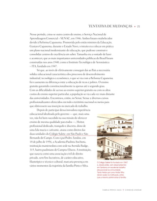 tEntAtiVA dE MUdAnÇAS                                                            u   1


nesse período, criou-se outro centro de ensino, o Serviço nacional de
Aprendizagem Comercial – SEnAC, em 1946. Ambos foram estabelecidos
devido à Reforma Capanema. promovida pelo então ministro da Educação,
Gustavo Capanema, durante o Estado novo, o intuito era colocar em prática
um plano nacional modernizante de educação, que pudesse construir e
consolidar centros de excelência em saber. tamanha era a vontade de fazer
e acontecer, que as mais importantes universidades públicas do Brasil foram
construídas nos anos 1940, como o instituto tecnológico de Aeronáutica
– itA, fundado em 1947.
       Só que, ao invés de efetivamente conseguir dar ao país a necessária
solidez educacional característica dos processos de desenvolvimento
industrial, tecnológico e econômico, o que se viu com a Reforma Capanema
foi o aumento na diferença entre a educação de ricos e pobres. O ensino
gratuito garantido constitucionalmente ia apenas até o segundo grau.
Com as dificuldades de acesso ao ensino superior gratuito ou com os altos
custos do ensino superior particular, a população se via cada vez mais distante
das universidades. Encontrava, então, no Senai, Senac e diversos cursos
profissionalizantes oferecidos em todo o território nacional os meios para
que obtivessem sua inserção no mercado de trabalho.
       depois de participar dessa inovadora experiência
educacional idealizada pelo governo — que, mais uma




                                                                                                             fotos: Edelson arlindo Sales
vez, não foi bem-sucedido na sua missão de oferecer
ensino de mesma qualidade para todos —, Heitor,
profissional dedicado, tranquilo e discreto, dono de
uma fala macia e cativante, atuou como diretor das
duas unidades do Colégio Salete: em São paulo e São
Bernardo do Campo. Com o pai pedro, fundou, em
18 de julho de 1956, a Academia paulista Anchieta,
instituição mantenedora com sede na Avenida Rudge,
315, bairro paulistano de Campos Elíseos. A instituição,
que nasceu como uma associação civil de direito
privado, sem fins lucrativos, de caráter educativo,
filantrópico e técnico-cultural, marcaria presença em           O Colégio Salete foi fundado em 197
vários momentos da trajetória da família pinto e Silva.         e, desde então, vem desenvolvendo
                                                                    em Santana um excelente trabalho
                                                                    educacional na comunidade.
                                                                    Tanto Heitor pai como Heitor filho
                                                                    deram aulas na instituição, antes
                                                                    que a mesmo pertencesse à família.




                                                                          FAMÍLiA pintO E SiLVA   u   O dOM dE EnSinAR
 