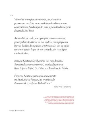 u




              “As noites eram frescas e serenas, inspirando as
              pessoas ao convívio, num cenário onde a lua e a serra
              construíram o fundo infinito para o planalto da margem
              direita do Rio Tietê.

              As manhãs de verão, em oposição, eram abrasantes,
              principalmente à beira do rio, onde se viam pequenos
              barcos, bandos de meninos se refrescando, um ou outro
              tentando pescar bagre ou um cascudo, em suas águas
              cheias de vida.

              Essa era Santana das chácaras, das ruas de terra,
              Santana do centro comercial, localizada entre as
              Ruas Alfredo Pujol, Dr. César e Voluntários da Pátria.

              Foi nesta Santana que cresci, exatamente
              na Rua Leite de Moraes, na propriedade
              de meu avó, o professor Pedro Pinto.”
                                                                 Heitor Pinto e Silva filho




                                              O relato, acima, traz à tona o cenário do bairro paulistano de
                                          Santana do início dos anos 190, onde o menino Heitor, fanático
                                              por pipas e bicicleta, conheceu os amigos que até hoje estão
                                            ao seu lado. foi na região que ele fez a primeira comunhão, na
                                             igreja de Santana (foto à direita), que, no século anterior, fora
                                                    construída em terreno doado pela família Pinto e Silva.




º capítulo   u   miSSãO famiLiaR
 