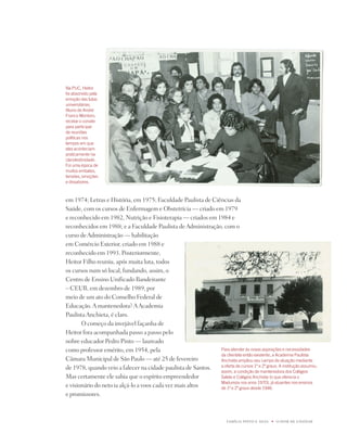 u   1




Na PUC, Heitor
foi absorvido pela
emoção das lutas
universitárias.
aluno de andré
franco montoro,
recebe o convite
para participar
de reuniões
políticas nos
tempos em que
elas aconteciam
praticamente na
clandestinidade.
foi uma época de
muitos embates,
tensões, emoções
e dissabores.



em 1974; Letras e História, em 1975; Faculdade paulista de Ciências da
Saúde, com os cursos de Enfermagem e Obstetrícia — criado em 1979
e reconhecido em 1982, nutrição e Fisioterapia — criados em 1984 e
reconhecidos em 1988; e a Faculdade paulista de Administração, com o
curso de Administração — habilitação
em Comércio Exterior, criado em 1988 e
reconhecido em 1993. posteriormente,
Heitor Filho reuniu, após muita luta, todos
os cursos num só local, fundando, assim, o
Centro de Ensino Unificado Bandeirante
– CEUB, em dezembro de 1989, por
meio de um ato do Conselho Federal de
Educação. A mantenedora? A Academia
paulista Anchieta, é claro.
       O começo da invejável façanha de
Heitor fora acompanhada passo a passo pelo
nobre educador pedro pinto — laureado
como professor emérito, em 1954, pela                         Para atender às novas aspirações e necessidades
                                                              da clientela então existente, a academia Paulista
Câmara Municipal de São paulo — até 25 de fevereiro           anchieta ampliou seu campo de atuação mediante
de 1978, quando veio a falecer na cidade paulista de Santos.  a oferta de cursos 1º e º graus. a institução assumiu,
                                                              assim, a condição de mantenedora dos Colégios
Mas certamente ele sabia que o espírito empreendedor          Salete e Colégios anchieta (o que oferecia o
                                                              madureza nos anos 1970), já atuantes nos ensinos
e visionário do neto ia alçá-lo a voos cada vez mais altos    de 1º e º graus desde 196.
e promissores.



                                                                          FAMÍLiA pintO E SiLVA   u   O dOM dE EnSinAR
 