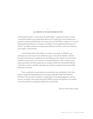 u   




                                             u



                       A UniBAn E OS BAndEiRAntES

A São paulo do século 21 carrega traços de modernidade e vanguarda presentes em toda
a metrópole mundial com um importante diferencial. O espírito que moveu homens para
garantir as conquistas do Brasil que temos hoje nasceu em São paulo e continua vivo em cada
empreendedor que desafia o seu tempo e seus limites. É no exemplo dos bandeirantes do
século 17 que líderes paulistas se inspiram para desbravar caminhos e abrir novas fronteiras
com coragem e determinação.

       Assim é Heitor pinto e Silva Filho e seu sonho concretizado, a UniBAn, uma
instituição que, mais do que formar profissionais para o mercado de trabalho, contribui
de modo consciente para o surgimento de novas lideranças para o Brasil, em cada ramo de
atividade em que possui cursos superiores e de aperfeiçoamento. A ele e a todos os que o
seguem prestamos uma homenagem que visa resgatar a história de uma família dedicada
à educação e retratar os desafios superados para construir a imagem de uma universidade
admirada e respeitada.

       nessa caminhada, em que inúmeras pessoas deram sua contribuição, é meu dever
registrar o papel desempenhado pelo eterno amigo e inspirador Sergio Luiz d’Aléssio
dos Santos. Ele, que tanto nos ajudou a compreender essa instituição gigantesca, mesmo
ausente, nos inspira a fazer muito mais pela UniBAn, para que ela siga firme seu caminho
como mais grande um exemplo dos bandeirantes de São paulo.



                                                              Antonio Carlos Urbano Andari




                                                                 FAMÍLiA pintO E SiLVA   u   O dOM dE EnSinAR
 