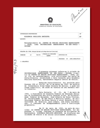 u   



                               MINISTÉRIO DA EDUCAÇÃO
                              CONSELHO FEDERAL DE EDUCAÇÃO




INTERESSADO/MANTENEDORA                                                                               UF

      ACADEMIA PAULISTA ANCHIETA                                                                      SP
ASSUNTO


      Reconhecimento do CENTRO DE ENSINO UNIFICADO BANDEIRANTE
      - CEUB, como UNIVERSIDADE BANDEIRANTE DE SÃO PAULO -
      UNIBAN


RELATOR: SR. CONS. Margarida Maria do Rego Barros Pires Leal
                                   CÂMARA OU COMISSÃO
PARECER         nº       760/93                                APROVADO EM
                                          CETU
                                                               PROCESSO    Nº    23001.000023/90-67

I - RELATÓRIO




                     O presente processo refere-se à criação da
      UNIVERSIDADE BANDEIRANTE DE SÃO PAULO - UNIBAN, a par-
      tir do CENTRO DE ENSINO UNIFICADO BANDEIRANTE - CEUB, pe-
      la via do reconhecimento, cuja solicitação faz parte da
      Carta-Consulta encaminhada a este Conselho pela Academia
      Paulista Anchieta, mantenedora daquele Centro de Ensino.
                     Referida Carta-Consulta foi acolhida pelo
      Parecer CFE nº 163/92, de 10 de março de 1992, de autoria
      da Conselheira Zilma Gomes Parente de Barros, a quem nos
      coube substituir, em razão do término do seu mandato nes-
      te Conselho.
                     Pela Portaria   nº   25, de 7 de maio de
      1992, o Presidente do Conselho Federal de Educação desig-
      nou os Professores Ana Silvia Tavares Silva, da Universi-
      dade Federal do Maranhão, José Alberto de Souza Freitas,
      da Universidade de São Paulo e Maurício Lanski, da Uni-
      versidade Federal de Minas Gerais e atual docente da Uni-
      versidade de Brasília, para compor, sob nossa coordena-
      ção, a Comissão de Acompanhamento junto à Instituição
      proponente.
                     Em 19 de maio de 1992, na sala de reu-
      niões do CENTRO DE ENSINO UNIFICADO BANDEIRANTE, foi em-
      possada a citada Comissão na presença de dirigentes da
      mantenedora ACADEMIA PAULISTA ANCHIETA, de diretores das
      unidades de ensino e de outras autoridades acadêmicas.


                                                                          FAMÍLiA pintO E SiLVA   u   O dOM dE EnSinAR
 