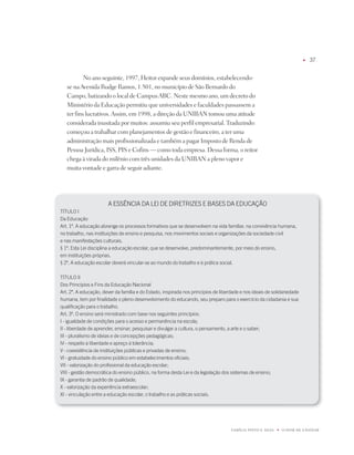 u   7


           no ano seguinte, 1997, Heitor expande seus domínios, estabelecendo-
   se na Avenida Rudge Ramos, 1.501, no município de São Bernardo do
   Campo, batizando o local de Campus ABC. neste mesmo ano, um decreto do
   Ministério da Educação permitiu que universidades e faculdades passassem a
   ter fins lucrativos. Assim, em 1998, a direção da UniBAn tomou uma atitude
   considerada inusitada por muitos: assumiu seu perfil empresarial. traduzindo:
   começou a trabalhar com planejamentos de gestão e financeiro, a ter uma
   administração mais profissionalizada e também a pagar imposto de Renda de
   pessoa jurídica, iSS, piS e Cofins — como toda empresa. dessa forma, o reitor
   chega à virada do milênio com três unidades da UniBAn a pleno vapor e
   muita vontade e garra de seguir adiante.




                       a ESSÊNCia Da LEi DE DiRETRiZES E BaSES Da EDUCaÇãO
TÍTULO i
Da Educação
art. 1º. a educação abrange os processos formativos que se desenvolvem na vida familiar, na convivência humana,
no trabalho, nas instituições de ensino e pesquisa, nos movimentos sociais e organizações da sociedade civil
e nas manifestações culturais.
§ 1º. Esta Lei disciplina a educação escolar, que se desenvolve, predominantemente, por meio do ensino,
em instituições próprias.
§ º. a educação escolar deverá vincular-se ao mundo do trabalho e à prática social.

TÍTULO ii
Dos Princípios e fins da Educação Nacional
art. º. a educação, dever da família e do Estado, inspirada nos princípios de liberdade e nos ideais de solidariedade
humana, tem por finalidade o pleno desenvolvimento do educando, seu preparo para o exercício da cidadania e sua
qualificação para o trabalho.
art. º. O ensino será ministrado com base nos seguintes princípios:
i - igualdade de condições para o acesso e permanência na escola;
ii - liberdade de aprender, ensinar, pesquisar e divulgar a cultura, o pensamento, a arte e o saber;
iii - pluralismo de ideias e de concepções pedagógicas;
iV - respeito à liberdade e apreço à tolerância;
V - coexistência de instituições públicas e privadas de ensino;
Vi - gratuidade do ensino público em estabelecimentos oficiais;
Vii - valorização do profissional da educação escolar;
Viii - gestão democrática do ensino público, na forma desta Lei e da legislação dos sistemas de ensino;
ix - garantia de padrão de qualidade;
x - valorização da experiência extraescolar;
xi - vinculação entre a educação escolar, o trabalho e as práticas sociais.




                                                                                    FAMÍLiA pintO E SiLVA   u   O dOM dE EnSinAR
 