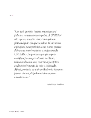 u




              “Um país que não investe em pesquisa é
              fadado a ser eternamente pobre. A UNIBAN
              não apenas acredita nisso como põe em
              prática aquilo em que acredita. O incentivo
              à pesquisa e à experimentação é uma prática
              diária que envolve alunos e professores da
              UNIBAN. Um processo que passa pela
              qualificação do aprendizado do aluno,
              terminando com uma contribuição efetiva
              ao desenvolvimento de toda a sociedade.
              Afinal, a missão da universidade não é apenas
              formar alunos, é ajudar o País a escrever
              a sua história.”

                                            Heitor Pinto e Silva filho




º capítulo   u   NaSCE a UNiBaN
 