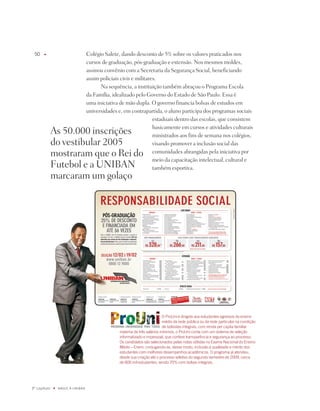 0    u                           Colégio Salete, dando desconto de 5% sobre os valores praticados nos
                                   cursos de graduação, pós-graduação e extensão. nos mesmos moldes,
                                   assinou convênio com a Secretaria da Segurança Social, beneficiando
                                   assim policiais civis e militares.
                                         na sequência, a instituição também abraçou o programa Escola
                                   da Família, idealizado pelo Governo do Estado de São paulo. Essa é
                                   uma iniciativa de mão dupla. O governo financia bolsas de estudos em
                                   universidades e, em contrapartida, o aluno participa dos programas sociais
                                                                   estaduais dentro das escolas, que consistem
                                                                   basicamente em cursos e atividades culturais
              As 50.000 inscrições                                 ministrados aos fins de semana nos colégios,
              do vestibular 2005                                   visando promover a inclusão social das
              mostraram que o Rei do                               comunidades abrangidas pela iniciativa por
                                                                   meio da capacitação intelectual, cultural e
              Futebol e a UniBAn                                   também esportiva.
              marcaram um golaço




                                                                           O ProUni é dirigido aos estudantes egressos do ensino
                                                                           médio da rede pública ou da rede particular na condição
                                                                           de bolsistas integrais, com renda per capita familiar
                                                  máxima de três salários mínimos, o ProUni conta com um sistema de seleção
                                                  informatizado e impessoal, que confere transparência e segurança ao processo.
                                                  Os candidatos são selecionados pelas notas obtidas no Exame Nacional do Ensino
                                                  médio – Enem, conjugando-se, desse modo, inclusão à qualidade e mérito dos
                                                  estudantes com melhores desempenhos acadêmicos. O programa já atendeu,
                                                  desde sua criação até o processo seletivo do segundo semestre de 009, cerca
                                                  de 600 mil estudantes, sendo 70% com bolsas integrais.




º capítulo   u   NaSCE a UNiBaN
 