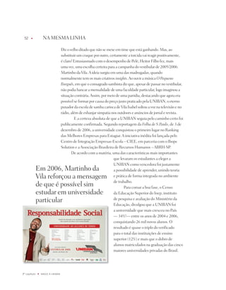 u           nA MESMA LinHA

                                   diz o velho ditado que não se mexe em time que está ganhando. Mas, ao
                                   substituir um craque por outro, certamente a torcida vai reagir positivamente,
                                   é claro! Entusiasmado com o desempenho de pelé, Heitor Filho fez, mais
                                   uma vez, uma escolha certeira para a campanha do vestibular de 2005/2006:
                                   Martinho da Vila. A ideia surgiu em uma das madrugadas, quando
                                   normalmente tem os mais criativos insights. Ao ouvir a música O Pequeno
                                   Burguês, em que o consagrado sambista diz que, apesar de passar no vestibular,
                                   não podia bancar a mensalidade de uma faculdade particular, logo imaginou a
                                   situação contrária. Assim, por meio de uma paródia, destacando que agora era
                                   possível se formar por causa do preço justo praticado pela UniBAn, o eterno
                                   puxador da escola de samba carioca de Vila isabel soltou a voz na televisão e no
                                   rádio, além de esbanjar simpatia nos outdoors e anúncios de jornal e revista.
                                            E a certeza absoluta de que a UniBAn seguia pelo caminho certo foi
                                   publicamente confirmada. Segundo reportagem da Folha de S.Paulo, de 3 de
                                   dezembro de 2006, a universidade conquistou o primeiro lugar no Ranking
                                   das Melhores Empresas para Estagiar. A iniciativa inédita foi lançada pelo
                                   Centro de integração Empresas-Escola – CiEE, em parceria com o ibope
                                   Solution e a Associação Brasileira de Recursos Humanos – ABRH-Sp.
                                          de acordo com a matéria, uma das características mais importantes
                                                                      que levaram os estudantes a eleger a
                                                                      UniBAn como vencedora foi justamente
              Em 2006, Martinho da                                    a possibilidade de aprender, unindo teoria
              Vila reforçou a mensagem                                e prática de forma integrada no ambiente
                                                                      de trabalho.
              de que é possível sim                                          para coroar a boa fase, o Censo
              estudar em universidade                                 da Educação Superior do inep, instituto
              particular                                              de pesquisa e avaliação do Ministério da
                                                                      Educação, divulgou que a UniBAn foi
                                                                      a universidade que mais cresceu no país
                                                                      — 34%!— entre os anos de 2004 e 2006,
                                                                      conquistando 26 mil novos alunos. O
                                                                      resultado é quase o triplo do verificado
                                                                      para o total das instituições de ensino
                                                                      superior (12%) e mais que o dobro de
                                                                      alunos matriculados na graduação das cinco
                                                                      maiores universidades privadas do Brasil.




º capítulo   u   NaSCE a UNiBaN
 