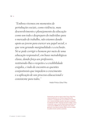 u




               “Embora vivemos em momentos de
              pertubações sociais, como violência, mau
              desenvolvimento e planejamento da educação
              como um todo e despreparo do indivíduo para
              o mercado de trabalho, não estamos dando
              apoio ao jovem para exercer seu papel social, o
              que vem gerando marginalidade e a exclusão.
              Só se pode corrigir o homem por meio de uma
              educação responsável, em bases metodológicas
              claras, dando força aos professores,
              restituindo-lhes o respeito e a credibilidade
              exigidos, e indo de encontro as questões
              conjunturais que impedem o crescimento
              e a aplicação de um processo educacional e
              consistente para todos.”
                                               Heitor Pinto e Silva filho




                                           apaixonado por artes em geral, Heitor Pinto e Silva filho,
                                           casado atualmente com a diretora teatral Eloísa Vitz,
                                           conheceu o consagrado ator Juca de Oliveira. Encantado
                                           com o carisma do artista, apostou nele para a campanha
                                           do vestibular de 007. a grande sacada foi instigar o aluno
                                           a responder o que o Juca de Oliveira estaria fazendo num
                                           comercial da UNiBaN. as dez respostas mais criativas
                                           ganharam uma bolsa de estudos. mais uma vez a reação
                                           do público foi bem positiva e produtiva.




º capítulo   u   NaSCE a UNiBaN
 