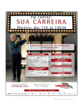 u   




                               CURSOS VESPERTINOS COM 25% DE DESCONTO
                                                                  Responsabilidade Social
                                                                           1.500 Bolsas ProUni



                                    INSTITUTO DE NEGÓCIOS                                               INSTITUTO POLITÉCNICO
                           Administração*** 4 anos Mensais* 439,                                Análise de Sistemas 4 anos Mensais**** 289,
                                             Gestão
                           Logística Empresarial
                                                                                                            INSTITUTO DE
                           Pessoas nas Organizações                 2 anos                               COMUNICAÇÃO E ARTES
                           Negócios e Finanças
                           Bancária                            Mensais*   289,                  Artes Cênicas               2 anos
                           Secretariado
                           Gastronomia**
                                                                                                INSTITUTO DE CIÊNCIAS DA SAÚDE
                                   INSTITUTO DE EDUCAÇÃO                                        Enfermagem                  4 anos Mensais* 534,
                                       LICENCIATURAS                                            Gestão Hospitalar           3 anos
                           Pedagogia
                           Letras                   2 anos Mensais* 289,                                          FACULDADES
                           Educação Física                                                     Direito***                   5 anos Mensais* 498,


                          *Valores das mensalidades para pagamento até o último dia útil do mês anterior ao vencimento, conforme edital de valores 2007.
                                         ** Aulas realizadas no Restaurante-Escola UNIBAN/Dom Francisco - R. Alfredo Pujol, 217 - Santana.
              ***Não serão aceitas matrículas para candidatos com idade inferior a 40 anos nos cursos de Direito e Administração. Demais cursos não têm limite de idade.
                                                                    **** Bacharelado no 4º ano. Valor R$ 422,00.




inscrições abertas                        www.uniban.br
VESTIBULAR 16/12                               ligue 33 UNIBAN

                          Matrículas abertas para formados




                                                                                                     FAMÍLiA pintO E SiLVA           u   O dOM dE EnSinAR
 