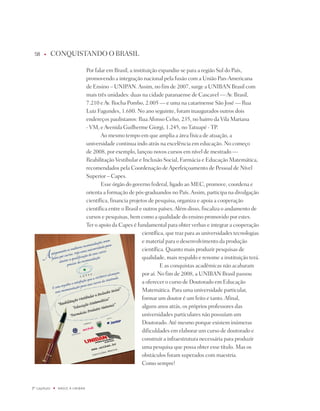 8    u      COnqUiStAndO O BRASiL

                                   por falar em Brasil, a instituição expandiu-se para a região Sul do país,
                                   promovendo a integração nacional pela fusão com a União pan-Americana
                                   de Ensino – UnipAn. Assim, no fim de 2007, surge a UniBAn Brasil com
                                   mais três unidades: duas na cidade paranaense de Cascavel — Av. Brasil,
                                   7.210 e Av. Rocha pombo, 2.005 — e uma na catarinense São josé — Rua
                                   Luiz Fagundes, 1.680. no ano seguinte, foram inaugurados outros dois
                                   endereços paulistanos: Rua Afonso Celso, 235, no bairro da Vila Mariana
                                   - VM, e Avenida Guilherme Giorgi, 1.245, no tatuapé - tp.
                                          Ao mesmo tempo em que amplia a área física de atuação, a
                                   universidade continua indo atrás na excelência em educação. no começo
                                   de 2008, por exemplo, lançou novos cursos em nível de mestrado —
                                   Reabilitação Vestibular e inclusão Social, Farmácia e Educação Matemática,
                                   recomendados pela Coordenação de Aperfeiçoamento de pessoal de nível
                                   Superior – Capes.
                                          Esse órgão do governo federal, ligado ao MEC, promove, coordena e
                                   orienta a formação de pós-graduandos no país. Assim, participa na divulgação
                                   científica, financia projetos de pesquisa, organiza e apoia a cooperação
                                   científica entre o Brasil e outros países. Além disso, fiscaliza o andamento de
                                   cursos e pesquisas, bem como a qualidade do ensino promovido por estes.
                                   ter o apoio da Capes é fundamental para obter verbas e integrar a cooperação
                                                              científica, que traz para as universidades tecnologias
                                                              e material para o desenvolvimento da produção
                                                              científica. quanto mais produzir pesquisas de
                                                              qualidade, mais respaldo e renome a instituição terá.
                                                                       E as conquistas acadêmicas não acabaram
                                                              por aí. no fim de 2008, a UniBAn Brasil passou
                                                              a oferecer o curso de doutorado em Educação
                                                              Matemática. para uma universidade particular,
                                                              formar um doutor é um feito e tanto. Afinal,
                                                              alguns anos atrás, os próprios professores das
                                                              universidades particulares não possuíam um
                                                              doutorado. Até mesmo porque existem inúmeras
                                                              dificuldades em elaborar um curso de doutorado e
                                                              construir a infraestrutura necessária para produzir
                                                              uma pesquisa que possa obter esse título. Mas os
                                                              obstáculos foram superados com maestria.
                                                              Como sempre!



º capítulo   u   NaSCE a UNiBaN
 