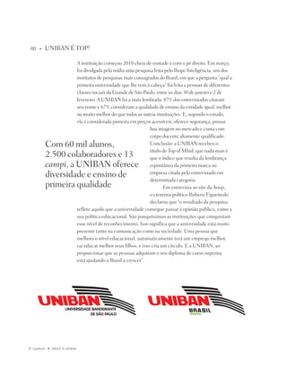 60    u   UniBAn É tOp!

                                   A instituição começou 2010 cheia de vontade e com o pé direito. Em março,
                                   foi divulgada pela mídia uma pesquisa feita pelo ibope inteligência, um dos
                                   institutos de pesquisas mais consagrados do Brasil, em que a pergunta “qual a
                                   primeira universidade que lhe vem à cabeça” foi feita a pessoas de diferentes
                                   classes sociais da Grande de São paulo, entre os dias 30 de janeiro e 2 de
                                   fevereiro. A UniBAn foi a mais lembrada: 87% dos entrevistados citaram
                                   seu nome e 67% consideram a qualidade de ensino da entidade igual, melhor
                                   ou muito melhor do que todas as outras instituições. E, segundo o estudo,
                                   ela é considerada pioneira em preços acessíveis, oferece segurança, possui
                                                                        boa imagem no mercado e conta com
                                                                        corpo docente altamente qualificado.
              Com 60 mil alunos,                                        Conclusão: a UniBAn recebeu o
                                                                        título de top of Mind, que nada mais é
              2.500 colaboradores e 13                                  que o índice que resulta da lembrança
              campi, a UniBAn oferece                                   espontânea da primeira marca ou
              diversidade e ensino de                                   empresa citada pelo entrevistado em
                                                                        determinada categoria.
              primeira qualidade                                               Em entrevista ao site da Anup,
                                                                        o cientista político Rubens Figueiredo
                                                                        declarou que “o resultado da pesquisa
                                   reflete aquilo que a universidade consegue passar à opinião pública, como a
                                   sua política educacional. São pouquíssimas as instituições que conquistam
                                   esse nível de reconhecimento. isso significa que a universidade está muito
                                   presente tanto na comunicação como na sociedade. Uma pessoa que
                                   melhora o nível educacional, automaticamente terá um emprego melhor,
                                   vai educar melhor seus filhos, e isso cria um círculo. E a UniBAn, ao
                                   proporcionar que as pessoas adquiram o seu diploma de curso superior,
                                   está ajudando o Brasil a crescer”.




º capítulo   u   NaSCE a UNiBaN
 