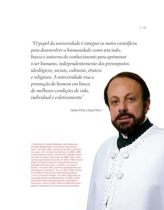 u   61




 “O papel da universidade é integrar os meios científicos
para desenvolver a humanidade como um todo;
busca o universo do conhecimento para aprimorar
o ser humano, independentemente dos pressupostos
ideológicos, sociais, culturais, étnicos
e religiosos. A universidade visa a
promoção do homem em busca
de melhores condições de vida,
individual e coletivamente”

                                            Heitor Pinto e Silva filho *




* Presidente do Conselho Deliberativo da federação de
Entidades mantenedoras de Escolas do Estado de São
Paulo – de 1978 a 1981; membro do Conselho Estadual de
Educação – CEE, do Estado de São Paulo, de 1980 a 198;
vice-presidente do Sieesp – Sindicato dos Estabelecimentos
de Ensino do Estado de São Paulo, de 1988 a 1991; diretor
da associação Paulista de Escolas, de 1991 a 199; membro
titular do Conselho Curador da fundação Nacional dos
Estabelecimentos de Ensino – Confenen, com sede em
Brasília – Df, desde 1990; presidente do instituto Nacional
de integração Universitária – iniu, de 199 a 1996; membro
do Conselho de Reitores das Universidades Brasileiras
– Crub, com sede em Brasília – Df, desde 1999; diretor da
associação Brasileira de mantenedores, de 000 a 00;
presidente da associação Nacional das Universidades
Particulares – anup, de 001-00 e de 00-007 (duas
gestões). atualmente é o primeiro tesoureiro da entidade.




                                                                           FAMÍLiA pintO E SiLVA   u   O dOM dE EnSinAR
 