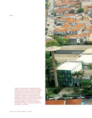 6    u




              instalado na Vila Guilherme, o Campus maria Cândida
              – mC possui mais de 1.000 m e atualmente é a sede da
              academia Paulista anchieta, mantenedora da UNiBaN.
              Nessa unidade, são ministrados cursos de graduação,
              pós-graduação e extensão nas áreas de saúde, exatas
              e humanas, que dispõem de completa infraestrutura
              pedagógica com laboratórios multidisciplinares, biblioteca
              informatizada, auditórios, complexo esportivo e Centerban.
              Também se encontram neste campus o Centro de
              Reabilitação UNiBaN - CRU, clínicas de fisioterapia,
              Odontologia e Psicologia e o Juizado Especial Cível (JEC),
              que atendem a comunidade.




º capítulo    u   UNiBaN Em imaGENS E NÚmEROS
 