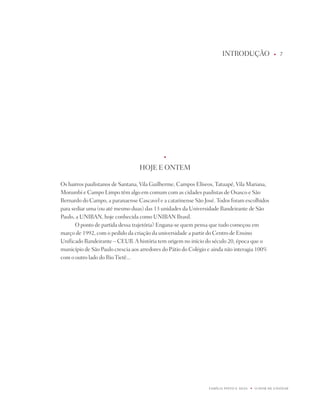 intROdUÇÃO                    u   7




                                             u



                                  HOjE E OntEM

Os bairros paulistanos de Santana, Vila Guilherme, Campos Elíseos, tatuapé, Vila Mariana,
Morumbi e Campo Limpo têm algo em comum com as cidades paulistas de Osasco e São
Bernardo do Campo, a paranaense Cascavel e a catarinense São josé. todos foram escolhidos
para sediar uma (ou até mesmo duas) das 13 unidades da Universidade Bandeirante de São
paulo, a UniBAn, hoje conhecida como UniBAn Brasil.
       O ponto de partida dessa trajetória? Engana-se quem pensa que tudo começou em
março de 1992, com o pedido da criação da universidade a partir do Centro de Ensino
Unificado Bandeirante – CEUB. A história tem origem no início do século 20, época que o
município de São paulo crescia aos arredores do pátio do Colégio e ainda não interagia 100%
com o outro lado do Rio tietê...




                                                                FAMÍLiA pintO E SiLVA   u   O dOM dE EnSinAR
 