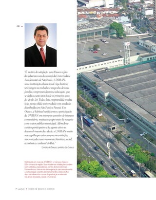 68    u




              “É motivo de satisfação para Osasco o fato
              de sediarmos um dos campi da Universidade
              Bandeirantes de São Paulo - UNIBAN,
              uma instituição educacional cuja história
              teve origem no trabalho e empenho de uma
              família comprometida com a educação, que
              se dedica a este setor desde os primeiros anos
              do século 20. Toda a luta empreendida resulta
              hoje numa sólida universidade com unidades
              distribuídas em São Paulo e Paraná. Em
              Osasco, é habitual verificarmos a participação
              da UNIBAN em inúmeras questões de interesse
              comunitário, muitas vezes por meio de parceria
              com o setor público municipal. Além desse
              caráter participativo e de agente ativo no
              desenvolvimento da cidade, a UNIBAN muito
              nos orgulha por estar sempre em evolução,
              sincronizada com o momento histórico, social,
              econômico e cultural do País.”
                                  Emidio de Souza, prefeito de Osasco




              Distribuído em mais de 7.000 m, o Campus Osasco -
              OS é o maior da região. Suas modernas instalações contam
              com biblioteca, laboratórios, Centro de Convivência e
              Conveniência, clínicas de última geração para atendimento
              a comunidade e Centro de atendimento Jurídico (CaJ).
              aqui são oferecidos cursos de graduação e extensão
              nas áreas de exatas, saúde e humanas.




º capítulo    u   UNiBaN Em imaGENS E NÚmEROS
 
