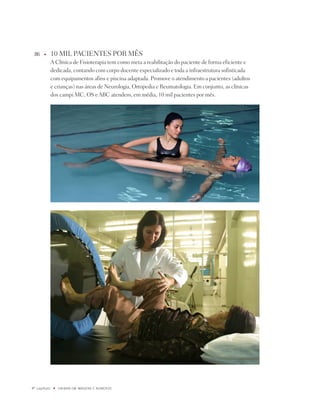 86    u      10 MiL pACiEntES pOR MêS
              A Clínica de Fisioterapia tem como meta a reabilitação do paciente de forma eficiente e
              dedicada, contando com corpo docente especializado e toda a infraestrutura sofisticada
              com equipamentos afins e piscina adaptada. promove o atendimento a pacientes (adultos
              e crianças) nas áreas de neurologia, Ortopedia e Reumatologia. Em conjunto, as clínicas
              dos campi MC, OS e ABC atendem, em média, 10 mil pacientes por mês.




º capítulo    u   UNiBaN Em imaGENS E NÚmEROS
 