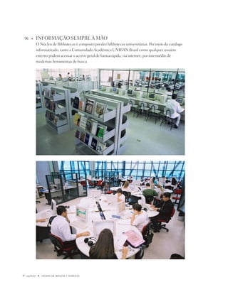 96    u      inFORMAÇÃO SEMpRE À MÃO
              O núcleo de Bibliotecas é composto por dez bibliotecas universitárias. por meio do catálogo
              informatizado, tanto a Comunidade Acadêmica UniBAn Brasil como qualquer usuário
              externo podem acessar o acervo geral de forma rápida, via internet, por intermédio de
              modernas ferramentas de busca.




º capítulo    u   UNiBaN Em imaGENS E NÚmEROS
 