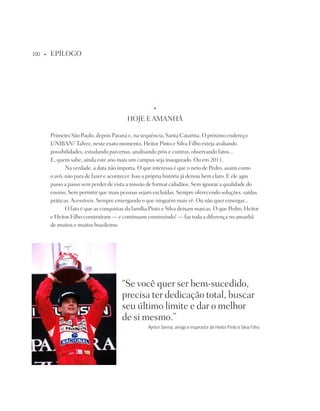 100   u   EpÍLOGO




                                                        u



                                            HOjE E AMAnHÃ

          primeiro São paulo, depois paraná e, na sequência, Santa Catarina. O próximo endereço
          UniBAn? talvez, neste exato momento, Heitor pinto e Silva Filho esteja avaliando
          possibilidades, estudando parcerias, analisando prós e contras, observando fatos...
          E, quem sabe, ainda este ano mais um campus seja inaugurado. Ou em 2011.
                 na verdade, a data não importa. O que interessa é que o neto de pedro, assim como
          o avô, não para de fazer e acontecer. isso a própria história já deixou bem claro. E ele agiu
          passo a passo sem perder de vista a missão de formar cidadãos. Sem ignorar a qualidade do
          ensino. Sem permitir que mais pessoas sejam excluídas. Sempre oferecendo soluções, saídas
          práticas. Acessíveis. Sempre enxergando o que ninguém mais vê. Ou não quer enxergar...
                 O fato é que as conquistas da família pinto e Silva deixam marcas. O que pedro, Heitor
          e Heitor Filho construíram — e continuam construindo! — faz toda a diferença no amanhã
          de muitos e muitos brasileiros.




                                         “Se você quer ser bem-sucedido,
                                         precisa ter dedicação total, buscar
                                         seu último limite e dar o melhor
                                         de si mesmo.”
                                                     ayrton Senna, amigo e inspirador de Heitor Pinto e Silva filho
 
