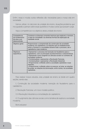 Homem, Cultura e Sociedade
U1
8
Enfim, essas e muitas outras reflexões são necessárias para a nossa vida em
sociedade.
Vamos utilizar, no decorrer da unidade de ensino, situações-problema que
nos ajudarão a pensar sobre essas questões e muitas outras que possam surgir.
Veja a competência e os objetivos desta unidade de ensino:
Para realizar nossos estudos, esta unidade de ensino se divide em quatro
seções, sendo elas:
1. Construção da sociedade moderna: transição do feudalismo para o
capitalismo.
2. Revolução Francesa: um novo modelo político.
3. A Revolução Industrial e a consolidação do capitalismo.
4. O surgimento das ciências sociais como tentativa de explicar a sociedade
moderna.
Bons estudos!
Competência
de fundamento
de área a ser
desenvolvida:
Conhecer as diversas correntes teóricas que explicam o homem,
a vida em sociedade e as diversas formas de explicação da
realidade social.
Objetivo geral: Proporcionar a compreensão da construção da sociedade
moderna, do capitalismo, as relações que se estabeleceram
entre o homem e a sociedade durante todo o processo, até o
capitalismo mais moderno.
Objetivos
específicos:
• Apresentar o processo de transição do feudalismo para o
capitalismo, com os principais acontecimentos e características.
• Apresentar como surgiram as ciências sociais no contexto da
sociedade moderna.
• Contextualizar e apresentar a Revolução Francesa.
• Contextualizar e apresentar a Revolução Industrial.
• Proporcionar a reflexão sobre a sociedade capitalista e suas
relações.
• Proporcionar a reflexão sobre os avanços, as lutas, as relações
de poder, as relações de dominação, entre outras, na sociedade
capitalista.
 