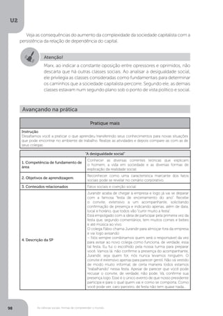 U2
98 As ciências sociais: formas de compreender o mundo
Veja as consequências do aumento da complexidade da sociedade capitalista com a
persistência da relação de dependência do capital.
Atenção!
Marx, ao indicar a constante oposição entre opressores e oprimidos, não
descarta que há outras classes sociais. Ao analisar a desigualdade social,
ele privilegia as classes consideradas como fundamentais para determinar
os caminhos que a sociedade capitalista percorre. Segundo ele, as demais
classes estavam num segundo plano sob o ponto de vista político e social.
Avançando na prática
Pratique mais
Instrução
Desafiamos você a praticar o que aprendeu transferindo seus conhecimentos para novas situações
que pode encontrar no ambiente de trabalho. Realize as atividades e depois compare-as com as de
seus colegas.
“A desigualdade social”
1. Competência de fundamento de
área
Conhecer as diversas correntes teóricas que explicam
o homem, a vida em sociedade e as diversas formas de
explicação da realidade social.
2. Objetivos de aprendizagem
Reconhecer como uma característica marcante dos fatos
sociais pode se revelar no cenário corporativo.
3. Conteúdos relacionados Fatos sociais e coerção social.
4. Descrição da SP
Jurandir acaba de chegar à empresa e logo já vai se deparar
com a famosa “festa de encerramento do ano”. Recebe
o convite, extensivo a um acompanhante, solicitando
confirmação de presença e indicando apenas, além de data,
local e horário, que todos vão “curtir muito a festa”.
Está empolgado com a ideia de participar pela primeira vez da
festa que, segundo comentários, tem muitos comes e bebes
e até música ao vivo.
O colega Fábio chama Jurandir para almoçar fora da empresa
e vai logo avisando:
– Nós sempre combinamos quem será o responsável da vez
para avisar ao novo colega como funciona, de verdade, essa
tal festa. Eu fui o escolhido pela nossa turma para preparar
você. Vamos lá: não confirme a presença do acompanhante,
Jurandir, seja quem for, nós nunca levamos ninguém. O
convite é extensivo apenas para parecer gentil. Não vá vestido
de modo muito informal, de certa maneira todos estamos
“trabalhando” nessa festa. Apesar de parecer que você pode
recusar o convite, de verdade, não pode. Vá, confirme sua
presença logo. Esse é o único evento de que nosso presidente
participa e para o qual quem vai e como se comporta. Como
você pode ver, caro parceiro, de festa não tem quase nada...
 