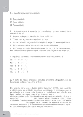 U2
100 As ciências sociais: formas de compreender o mundo
2. A partir de nossas análises e estudos, preencha adequadamente as
lacunas do texto na respectiva ordem:
De acordo com seus estudos sobre Durkheim (1999), para garantir
a objetividade do método científico sociológico, é necessário que o
pesquisador mantenha certa distância e neutralidade em relação aos
fatos sociais, os quais devem ser tratados como ______________.
Os fatos sociais estão relacionados aos processos culturais, hábitos e
costumes ______________ de um determinado grupo de indivíduos ou
sociedade. Esses elementos conferem uma identidade e uma consciência
______________ ao grupo social, servem de controle e limites às
atividades individuais que não devem causar desarmonia no corpo social,
na convivência produzida pelas relações individuais.
três características dos fatos sociais:
(1) Coercitividade
(2) Externalidade
(3) Generalidade
( ) A unanimidade é garantia de normalidade, porque representa o
consenso social.
( ) A vontade do grupo prevalece sobre a individual.
( ) Condiciona as pessoas a seguirem normas.
( ) Impele cada um a agir de forma adaptada ao grupo ao qual pertence.
( ) Repetem-se e se manifestam na maioria dos indivíduos.
( ) Adquirimos por meio de várias relações sociais que, de forma exterior,
nos subordinam às aprendizagens dos costumes, regras e leis do grupo.
A sequência correta da segunda coluna em relação à primeira é:
a) 2 - 2 - 1 - 3 - 3 - 2
b) 3 - 2 - 1 - 1 - 3 - 2
c) 1 - 3 - 2 - 3 - 3 - 3
d) 3 - 2 - 3 - 1 - 3 - 1
e) 2 - 2 - 1 - 1 - 3 – 2.
 