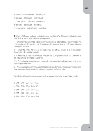 U2
101As ciências sociais: formas de compreender o mundo
3. Utilize SO para indicar “solidariedade orgânica” e SM para “solidariedade
mecânica” em cada afirmação seguinte:
I – Os indivíduos estão ligados diretamente à sociedade, e prevalece no
comportamento aquilo que é mais aceito à consciência coletiva e não ao
desejo individual.
II – Quanto mais forte é a consciência coletiva, maior é a intensidade
desse tipo de solidariedade.
III – Prevalece nas sociedades modernas complexas onde há diferenças
de costumes, crenças e valores.
IV–Osindivíduosaceitamsemquestionamentoastradições,oscostumes,
os valores da tribo.
V–Aspessoasseunemnãopeloslaçosdepertencimentoousemelhanças,
mas porque são interdependentes naquela esfera social.
Escolha a alternativa que contém a resposta correta, respectivamente:
a) SM - SM - SO - SM - SO.
b) SO - SM - SO - SM - SO.
c) SM - SM - SO - SM - SO.
d) SM - SO - SO - SM - SM.
e) SM - SM - SO - SM – SM.
a) ciência - individuais - individual.
b) coisas - coletivos - individual.
c) princípios - coletivos - coletiva.
d) coisas - coletivos - coletiva.
e) princípios - individuais – coletiva.
 