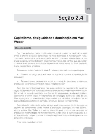 U2
103As ciências sociais: formas de compreender o mundo
Seção 2.4
Capitalismo, desigualdade e dominação em Max
Weber
Esta nova seção traz muitas contribuições para você resolver de modo ainda mais
amplo e reflexivo a situação apresentada no início da Unidade 2. A personagem Maria,
com várias características particulares, pode ser vista como uma representante de um
grupo que possui similaridade com essas mesmas marcas. Isso significa que, ao analisar
o caso de Maria, temos a possibilidade de pensar nas “várias Marias” do Brasil, das quais
é uma representante simbólica.
Retomemos então o foco da Unidade 2, na busca pelas melhores respostas para:
•	 Como a sociologia explica as bases da vida social humana, a organização da
sociedade?
•	 De que forma a desigualdade social, a constituição das classes sociais e o
processo de racionalização moldam nossas relações sociais?
Além dos elementos trabalhados nas seções anteriores, especialmente na última
seção, você pode ampliar a análise a partir das reflexões de David Émile Durkheim sobre
fato social; os tipos de sociedade e as formas de solidariedade; a relação indivíduo-
sociedade e a ordem social. A compreensão da concepção dialética da visão de Karl
Marx impregnada no conceito de classes sociais que ele utiliza para denunciar as
desigualdades sociais também compõe a amplitude de seus conhecimentos.
Especialmente nesta nova seção, vamos seguir com novos elementos com o
objetivo de compreender ainda melhor a explicação sociológica da vida coletiva.
Vamos revisitar Max Weber em tópicos essenciais para compor esse percurso: o
processo de racionalização no mundo moderno, o tipo ideal, o espírito capitalista e a
ética protestante, os tipos puros de dominação legítima e os tipos de desigualdade em
perspectiva weberiana.
Entre e seja muito bem-vindo!
Diálogo aberto
 