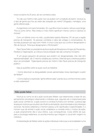 U2
105As ciências sociais: formas de compreender o mundo
mora no bairro há 25 anos, diz ser contrária à obra.
"Eu não uso metrô e não usaria. Isso vai acabar com a tradição do bairro. Você já viu
o tipo de gente que fica ao redor das estações do metrô? Drogados, mendigos, uma
gente diferenciada..."
A engenheira civil Liana Fernandes, 55, cuja filha mora no bairro, retruca a psicóloga:
"Pois eu acho ótimo. Mais ônibus e mais metrô significam menos carros e valoriza os
imóveis."
Com um bilhete único na mão, a publicitária Isadora Abrantes, 24, diz que a região
precisa de transporte. "As pessoas contrárias à obra são antigas e conservadoras. As
torcidas já passam por aqui sem metrô. A única coisa que sou contra é desapropriar o
Pão de Açúcar. Tinha que desapropriar o McDonald's."
ParaCássiaFellet,ex-presidentedaAssociaçãodeMoradoreseAmigosdoPacaembu,
Perdizes e Higienópolis, as críticas à futura estação não são consenso no bairro.
"É um grupo pequeno de pessoas que podem ser desapropriadas. Elas não têm
representatividade", diz. E mesmo solidária aos vizinhos, Fellet diz que o interesse público
deve ser prioridade: "Higienópolis precisa do metrô e São Paulo precisa de transporte
público".
Veja as questões sobre as quais você vai trabalhar:
- Como descrever as desigualdades sociais apresentadas nessa reportagem a partir
de Weber?
- Como explicar a expressão “gente diferenciada” usando seus conhecimentos sobre
a visão weberiana?
Você já viu como se dá a ação social para Weber, que desenvolveu a base de seu
pensamento sociológico observando o indivíduo que, segundo ele, é responsável pela
ação social. Lembre-se: a ação social é a conduta humana com sentido: a pessoa age
levadapormotivosqueresultamdainfluênciadatradição,daemotividadeedosinteresses
racionais. Na teoria weberiana o homem passou a ter significado e especificidade. É o
homem que dá sentido à ação social, estabelece a conexão entre o motivo da ação,
a ação propriamente dita e seus efeitos, suas consequências. Costa (2005) diz que,
para a sociologia weberiana, os acontecimentos que integram o social têm origem no
indivíduo.
A interpretação de Weber sobre as ações individuais indica que a racionalidade é uma
Não pode faltar
 