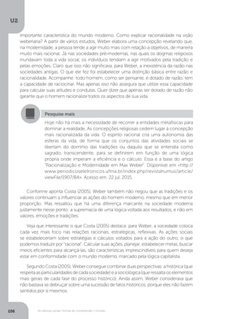 U2
106 As ciências sociais: formas de compreender o mundo
Conforme aponta Costa (2005), Weber também não negou que as tradições e os
valores continuam a influenciar as ações do homem moderno, mesmo que em menor
proporção. Mas ressaltou que há uma diferença marcante na sociedade moderna
justamente nesse ponto: a supremacia de uma lógica voltada aos resultados, e não em
valores, emoções e tradições.
Veja que interessante o que Costa (2005) destaca: para Weber, a sociedade coloca
cada vez mais foco nas relações racionais, estratégicas, reflexivas. As ações sociais
se estabeleceriam sobre estratégias e cálculos voltados para a ação do outro, o que
podemos traduzir por “racional”. Calcular suas ações, planejar, estabelecer metas, buscar
meios eficientes para alcançá-las, são características imprescindíveis para quem deseja
estar em conformidade com o mundo moderno, marcado pela lógica capitalista.
SegundoCosta(2005),Weberconseguecombinarduasperspectivas:ahistórica(que
respeitaasparticularidadesdecadasociedade)easociológica(queressaltaoselementos
mais gerais de cada fase do processo histórico). Ainda assim, Weber considerava que
não bastava se debruçar sobre uma sucessão de fatos históricos, porque eles não fazem
sentidos por si mesmos.
Pesquise mais
Hoje não há mais a necessidade de recorrer a entidades metafísicas para
dominar a realidade. As concepções religiosas cedem lugar à concepção
mais racionalizada da vida. O espírito racional cria uma autonomia das
esferas da vida, de forma que os conjuntos das atividades sociais se
libertam do domínio das tradições ou daquilo que se entendia como
sagrado, transcendente, para se definirem em função de uma lógica
própria onde imperam a eficiência e o cálculo. Essa é a base do artigo
“Racionalização e Modernidade em Max Weber”. Disponível em <http://
www.periodicoseletronicos.ufma.br/index.php/revistahumus/article/
viewFile/1907/84>. Acesso em: 22 jul. 2015.
importante característica do mundo moderno. Como explicar racionalidade na visão
weberiana? A partir de vários estudos, Weber elabora uma concepção revelando que,
na modernidade, a pessoa tende a agir muito mais com relação a objetivos, de maneira
muito mais racional. Já nas sociedades pré-modernas, nas quais os dogmas religiosos
inundavam toda a vida social, os indivíduos tendiam a agir motivados pela tradição e
pelas emoções. Claro que isso não significava, para Weber, a inexistência da razão nas
sociedades antigas. O que ele fez foi estabelecer uma distinção básica entre razão e
racionalidade. Acompanhe: todo homem, como ser pensante, é dotado de razão, tem
a capacidade de raciocinar. Mas apenas isso não assegura que utilize essa capacidade
para calcular suas atitudes e condutas. Quer dizer que apenas ser dotado de razão não
garante que o homem racionalize todos os aspectos de sua vida.
 